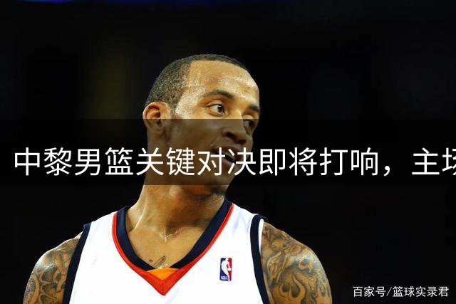 中黎男篮关键对决即将打响，主场优势成致胜关键