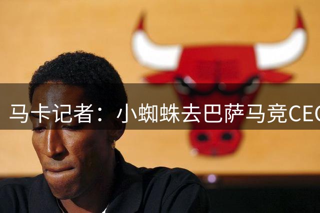马卡记者：小蜘蛛去巴萨马竞CEO反应激烈，球员经纪人也试图干预